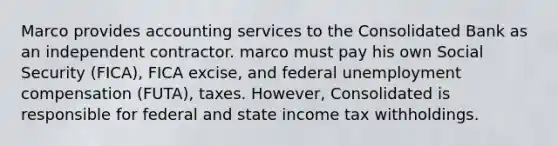 Marco provides accounting services to the Consolidated Bank as an independent contractor. marco must pay his own Social Security (FICA), FICA excise, and federal unemployment compensation (FUTA), taxes. However, Consolidated is responsible for federal and state income tax withholdings.