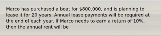 Marco has purchased a boat for 800,000, and is planning to lease it for 20 years. Annual lease payments will be required at the end of each year. If Marco needs to earn a return of 10%, then the annual rent will be