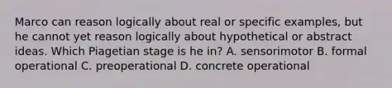 Marco can reason logically about real or specific examples, but he cannot yet reason logically about hypothetical or abstract ideas. Which Piagetian stage is he in? A. sensorimotor B. formal operational C. preoperational D. concrete operational