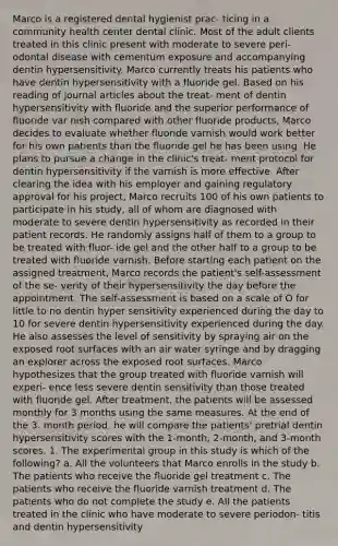 Marco is a registered dental hygienist prac- ticing in a community health center dental clinic. Most of the adult clients treated in this clinic present with moderate to severe peri- odontal disease with cementum exposure and accompanying dentin hypersensitivity. Marco currently treats his patients who have dentin hypersensitivity with a fluoride gel. Based on his reading of journal articles about the treat- ment of dentin hypersensitivity with fluoride and the superior performance of fluoride var nish compared with other fluoride products, Marco decides to evaluate whether fluoride varnish would work better for his own patients than the fluoride gel he has been using. He plans to pursue a change in the clinic's treat- ment protocol for dentin hypersensitivity if the varnish is more effective. After clearing the idea with his employer and gaining regulatory approval for his project, Marco recruits 100 of his own patients to participate in his study, all of whom are diagnosed with moderate to severe dentin hypersensitivity as recorded in their patient records. He randomly assigns half of them to a group to be treated with fluor- ide gel and the other half to a group to be treated with fluoride varnish. Before starting each patient on the assigned treatment, Marco records the patient's self-assessment of the se- verity of their hypersensitivity the day before the appointment. The self-assessment is based on a scale of O for little to no dentin hyper sensitivity experienced during the day to 10 for severe dentin hypersensitivity experienced during the day. He also assesses the level of sensitivity by spraying air on the exposed root surfaces with an air water syringe and by dragging an explorer across the exposed root surfaces. Marco hypothesizes that the group treated with fluoride varnish will experi- ence less severe dentin sensitivity than those treated with fluoride gel. After treatment, the patients will be assessed monthly for 3 months using the same measures. At the end of the 3. month period, he will compare the patients' pretrial dentin hypersensitivity scores with the 1-month, 2-month, and 3-month scores. 1. The experimental group in this study is which of the following? a. All the volunteers that Marco enrolls in the study b. The patients who receive the fluoride gel treatment c. The patients who receive the fluoride varnish treatment d. The patients who do not complete the study e. All the patients treated in the clinic who have moderate to severe periodon- titis and dentin hypersensitivity