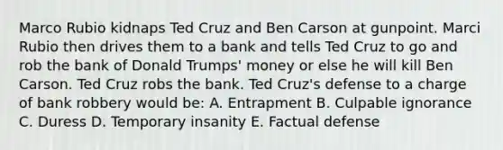 Marco Rubio kidnaps Ted Cruz and Ben Carson at gunpoint. Marci Rubio then drives them to a bank and tells Ted Cruz to go and rob the bank of Donald Trumps' money or else he will kill Ben Carson. Ted Cruz robs the bank. Ted Cruz's defense to a charge of bank robbery would be: A. Entrapment B. Culpable ignorance C. Duress D. Temporary insanity E. Factual defense