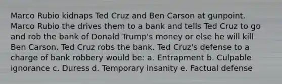 Marco Rubio kidnaps Ted Cruz and Ben Carson at gunpoint. Marco Rubio the drives them to a bank and tells Ted Cruz to go and rob the bank of Donald Trump's money or else he will kill Ben Carson. Ted Cruz robs the bank. Ted Cruz's defense to a charge of bank robbery would be: a. Entrapment b. Culpable ignorance c. Duress d. Temporary insanity e. Factual defense