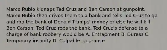 Marco Rubio kidnaps Ted Cruz and Ben Carson at gunpoint. Marco Rubio then drives them to a bank and tells Ted Cruz to go and rob the bank of Donald Trumps' money or else he will kill Ben Carson. Ted Cruz robs the bank. Ted Cruz's defense to a charge of bank robbery would be A. Entrapment B. Duress C. Temporary insanity D. Culpable ignorance