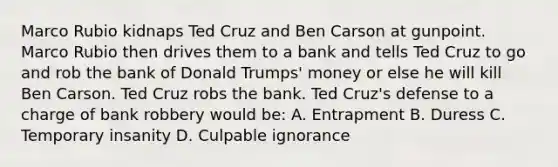 Marco Rubio kidnaps Ted Cruz and Ben Carson at gunpoint. Marco Rubio then drives them to a bank and tells Ted Cruz to go and rob the bank of Donald Trumps' money or else he will kill Ben Carson. Ted Cruz robs the bank. Ted Cruz's defense to a charge of bank robbery would be: A. Entrapment B. Duress C. Temporary insanity D. Culpable ignorance