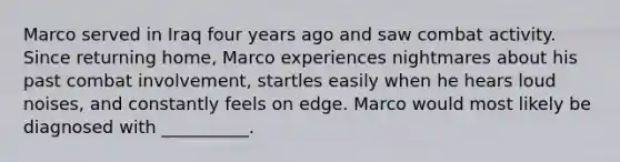 Marco served in Iraq four years ago and saw combat activity. Since returning home, Marco experiences nightmares about his past combat involvement, startles easily when he hears loud noises, and constantly feels on edge. Marco would most likely be diagnosed with __________.