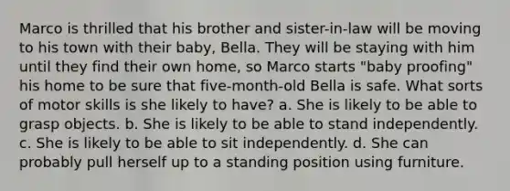 Marco is thrilled that his brother and sister-in-law will be moving to his town with their baby, Bella. They will be staying with him until they find their own home, so Marco starts "baby proofing" his home to be sure that five-month-old Bella is safe. What sorts of motor skills is she likely to have? a. She is likely to be able to grasp objects. b. She is likely to be able to stand independently. c. She is likely to be able to sit independently. d. She can probably pull herself up to a standing position using furniture.