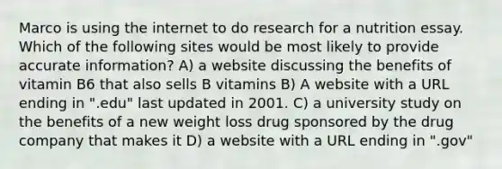 Marco is using the internet to do research for a nutrition essay. Which of the following sites would be most likely to provide accurate information? A) a website discussing the benefits of vitamin B6 that also sells B vitamins B) A website with a URL ending in ".edu" last updated in 2001. C) a university study on the benefits of a new weight loss drug sponsored by the drug company that makes it D) a website with a URL ending in ".gov"