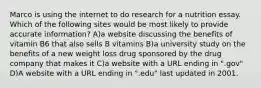 Marco is using the internet to do research for a nutrition essay. Which of the following sites would be most likely to provide accurate information? A)a website discussing the benefits of vitamin B6 that also sells B vitamins B)a university study on the benefits of a new weight loss drug sponsored by the drug company that makes it C)a website with a URL ending in ".gov" D)A website with a URL ending in ".edu" last updated in 2001.