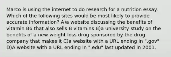 Marco is using the internet to do research for a nutrition essay. Which of the following sites would be most likely to provide accurate information? A)a website discussing the benefits of vitamin B6 that also sells B vitamins B)a university study on the benefits of a new weight loss drug sponsored by the drug company that makes it C)a website with a URL ending in ".gov" D)A website with a URL ending in ".edu" last updated in 2001.