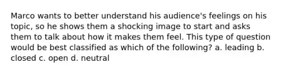 Marco wants to better understand his audience's feelings on his topic, so he shows them a shocking image to start and asks them to talk about how it makes them feel. This type of question would be best classified as which of the following? a. leading b. closed c. open d. neutral