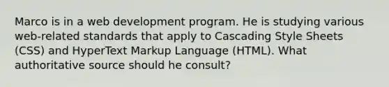 Marco is in a web development program. He is studying various web-related standards that apply to Cascading Style Sheets (CSS) and HyperText Markup Language (HTML). What authoritative source should he consult?