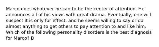 Marco does whatever he can to be the center of attention. He announces all of his views with great drama. Eventually, one will suspect it is only for effect, and he seems willing to say or do almost anything to get others to pay attention to and like him. Which of the following personality disorders is the best diagnosis for Marco? D