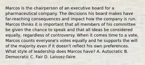 Marcos is the chairperson of an executive board for a pharmaceutical company. The decisions his board makes have far-reaching consequences and impact how the company is run. Marcos thinks it is important that all members of his committee be given the chance to speak and that all ideas be considered equally, regardless of controversy. When it comes time to a vote, Marcos counts everyone's votes equally and he supports the will of the majority even if it doesn't reflect his own preferences. What style of leadership does Marcos have? A. Autocratic B. Democratic C. Fair D. Laissez-faire