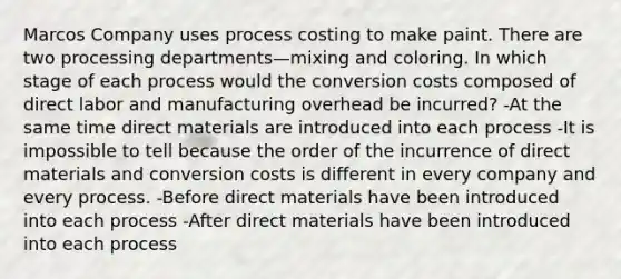 Marcos Company uses process costing to make paint. There are two processing departments—mixing and coloring. In which stage of each process would the conversion costs composed of direct labor and manufacturing overhead be incurred? -At the same time direct materials are introduced into each process -It is impossible to tell because the order of the incurrence of direct materials and conversion costs is different in every company and every process. -Before direct materials have been introduced into each process -After direct materials have been introduced into each process