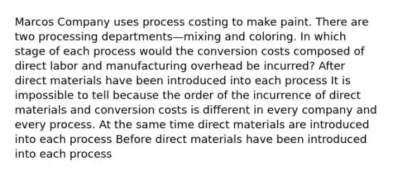 Marcos Company uses process costing to make paint. There are two processing departments—mixing and coloring. In which stage of each process would the conversion costs composed of direct labor and manufacturing overhead be incurred? After direct materials have been introduced into each process It is impossible to tell because the order of the incurrence of direct materials and conversion costs is different in every company and every process. At the same time direct materials are introduced into each process Before direct materials have been introduced into each process