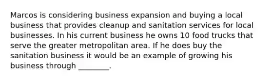 Marcos is considering business expansion and buying a local business that provides cleanup and sanitation services for local businesses. In his current business he owns 10 food trucks that serve the greater metropolitan area. If he does buy the sanitation business it would be an example of growing his business through ________.