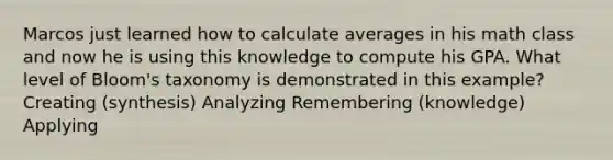 Marcos just learned how to calculate averages in his math class and now he is using this knowledge to compute his GPA. What level of Bloom's taxonomy is demonstrated in this example? Creating (synthesis) Analyzing Remembering (knowledge) Applying