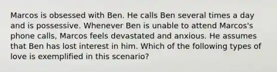 Marcos is obsessed with Ben. He calls Ben several times a day and is possessive. Whenever Ben is unable to attend Marcos's phone calls, Marcos feels devastated and anxious. He assumes that Ben has lost interest in him. Which of the following types of love is exemplified in this scenario?