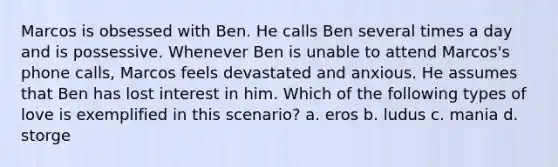 Marcos is obsessed with Ben. He calls Ben several times a day and is possessive. Whenever Ben is unable to attend Marcos's phone calls, Marcos feels devastated and anxious. He assumes that Ben has lost interest in him. Which of the following types of love is exemplified in this scenario? a. eros b. ludus c. mania d. storge