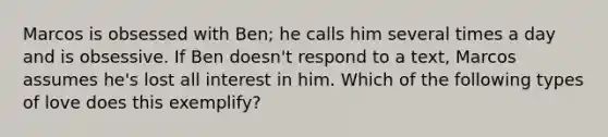 Marcos is obsessed with Ben; he calls him several times a day and is obsessive. If Ben doesn't respond to a text, Marcos assumes he's lost all interest in him. Which of the following types of love does this exemplify?