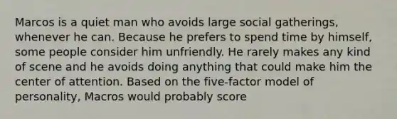 Marcos is a quiet man who avoids large social gatherings, whenever he can. Because he prefers to spend time by himself, some people consider him unfriendly. He rarely makes any kind of scene and he avoids doing anything that could make him the center of attention. Based on the five-factor model of personality, Macros would probably score