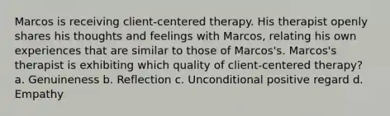 Marcos is receiving client-centered therapy. His therapist openly shares his thoughts and feelings with Marcos, relating his own experiences that are similar to those of Marcos's. Marcos's therapist is exhibiting which quality of client-centered therapy? a. Genuineness b. Reflection c. Unconditional positive regard d. Empathy