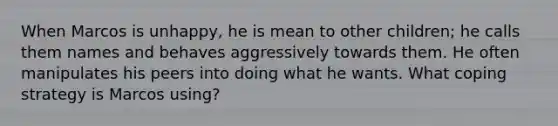 When Marcos is unhappy, he is mean to other children; he calls them names and behaves aggressively towards them. He often manipulates his peers into doing what he wants. What coping strategy is Marcos using?