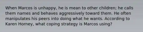 When Marcos is unhappy, he is mean to other children; he calls them names and behaves aggressively toward them. He often manipulates his peers into doing what he wants. According to Karen Horney, what coping strategy is Marcos using?