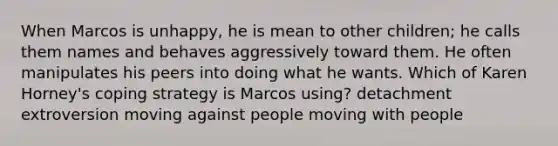 When Marcos is unhappy, he is mean to other children; he calls them names and behaves aggressively toward them. He often manipulates his peers into doing what he wants. Which of Karen Horney's coping strategy is Marcos using? detachment extroversion moving against people moving with people