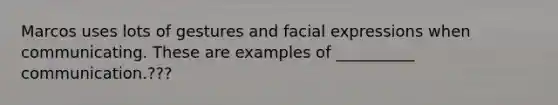Marcos uses lots of gestures and facial expressions when communicating. These are examples of __________ communication.???