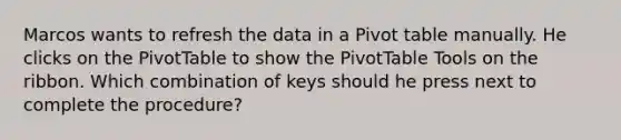 Marcos wants to refresh the data in a Pivot table manually. He clicks on the PivotTable to show the PivotTable Tools on the ribbon. Which combination of keys should he press next to complete the procedure?