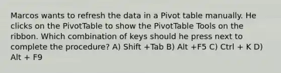 Marcos wants to refresh the data in a Pivot table manually. He clicks on the PivotTable to show the PivotTable Tools on the ribbon. Which combination of keys should he press next to complete the procedure? A) Shift +Tab B) Alt +F5 C) Ctrl + K D) Alt + F9