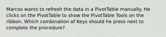 Marcos wants to refresh the data in a PivotTable manually. He clicks on the PivotTable to show the PivotTable Tools on the ribbon. Which combination of Keys should he press next to complete the procedure?