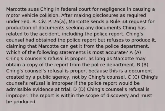 Marcotte sues Ching in federal court for negligence in causing a motor vehicle collision. After making disclosures as required under Fed. R. Civ. P. 26(a), Marcotte sends a Rule 34 request for production of documents seeking any documents Ching has related to the accident, including the police report. Ching's counsel had obtained the police report but refuses to produce it, claiming that Marcotte can get it from the police department. Which of the following statements is most accurate? A (A) Ching's counsel's refusal is proper, as long as Marcotte may obtain a copy of the report from the police department. B (B) Ching's counsel's refusal is proper, because this is a document created by a public agency, not by Ching's counsel. C (C) Ching's counsel's refusal is improper if the police report would be admissible evidence at trial. D (D) Ching's counsel's refusal is improper. The report is within the scope of discovery and must be produced.