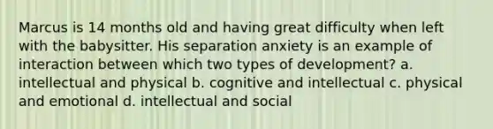Marcus is 14 months old and having great difficulty when left with the babysitter. His separation anxiety is an example of interaction between which two types of development? a. intellectual and physical b. cognitive and intellectual c. physical and emotional d. intellectual and social
