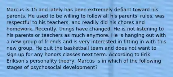 Marcus is 15 and lately has been extremely defiant toward his parents. He used to be willing to follow all his parents' rules, was respectful to his teachers, and readily did his chores and homework. Recently, things have changed. He is not listening to his parents or teachers as much anymore. He is hanging out with a new group of friends and is very interested in fitting in with this new group. He quit the basketball team and does not want to sign up for any honors classes next term. According to Erik Erikson's personality theory, Marcus is in which of the following stages of psychosocial development?