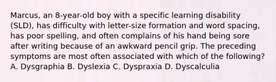 Marcus, an 8-year-old boy with a specific learning disability (SLD), has difficulty with letter-size formation and word spacing, has poor spelling, and often complains of his hand being sore after writing because of an awkward pencil grip. The preceding symptoms are most often associated with which of the following? A. Dysgraphia B. Dyslexia C. Dyspraxia D. Dyscalculia