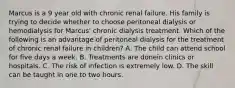 Marcus is a 9 year old with chronic renal failure. His family is trying to decide whether to choose peritoneal dialysis or hemodialysis for Marcus' chronic dialysis treatment. Which of the following is an advantage of peritoneal dialysis for the treatment of chronic renal failure in children? A. The child can attend school for five days a week. B. Treatments are donein clinics or hospitals. C. The risk of infection is extremely low. D. The skill can be taught in one to two hours.