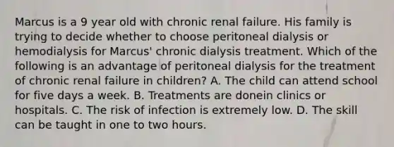 Marcus is a 9 year old with chronic renal failure. His family is trying to decide whether to choose peritoneal dialysis or hemodialysis for Marcus' chronic dialysis treatment. Which of the following is an advantage of peritoneal dialysis for the treatment of chronic renal failure in children? A. The child can attend school for five days a week. B. Treatments are donein clinics or hospitals. C. The risk of infection is extremely low. D. The skill can be taught in one to two hours.