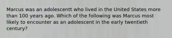 Marcus was an adolescentt who lived in the United States more than 100 years ago. Which of the following was Marcus most likely to encounter as an adolescent in the early twentieth century?