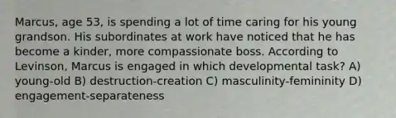 Marcus, age 53, is spending a lot of time caring for his young grandson. His subordinates at work have noticed that he has become a kinder, more compassionate boss. According to Levinson, Marcus is engaged in which developmental task? A) young-old B) destruction-creation C) masculinity-femininity D) engagement-separateness