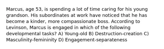 Marcus, age 53, is spending a lot of time caring for his young grandson. His subordinates at work have noticed that he has become a kinder, more compassionate boss. According to Levinson, Marcus is engaged in which of the following developmental tasks? A) Young-old B) Destruction-creation C) Masculinity-femininity D) Engagement-separateness