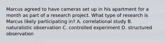 Marcus agreed to have cameras set up in his apartment for a month as part of a research project. What type of research is Marcus likely participating in? A. correlational study B. naturalistic observation C. controlled experiment D. structured observation