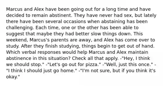 Marcus and Alex have been going out for a long time and have decided to remain abstinent. They have never had sex, but lately there have been several occasions when abstaining has been challenging. Each time, one or the other has been able to suggest that maybe they had better slow things down. This weekend, Marcus's parents are away, and Alex has come over to study. After they finish studying, things begin to get out of hand. Which verbal responses would help Marcus and Alex maintain abstinence in this situation? Check all that apply. -"Hey, I think we should stop." -"Let's go out for pizza." -"Well, just this once." -"I think I should just go home." -"I'm not sure, but if you think it's okay."