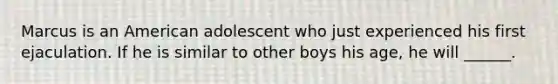 Marcus is an American adolescent who just experienced his first ejaculation. If he is similar to other boys his age, he will ______.