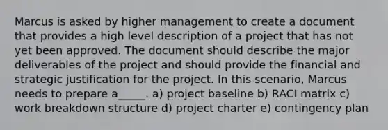 Marcus is asked by higher management to create a document that provides a high level description of a project that has not yet been approved. The document should describe the major deliverables of the project and should provide the financial and strategic justification for the project. In this scenario, Marcus needs to prepare a_____. a) project baseline b) RACI matrix c) work breakdown structure d) project charter e) contingency plan