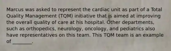 Marcus was asked to represent the cardiac unit as part of a Total Quality Management​ (TQM) initiative that is aimed at improving the overall quality of care at his hospital. Other​ departments, such as​ orthopedics, neurology,​ oncology, and pediatrics also have representatives on this team. This TQM team is an example of​ ________.