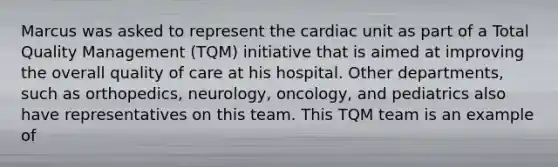 Marcus was asked to represent the cardiac unit as part of a Total Quality Management (TQM) initiative that is aimed at improving the overall quality of care at his hospital. Other departments, such as orthopedics, neurology, oncology, and pediatrics also have representatives on this team. This TQM team is an example of