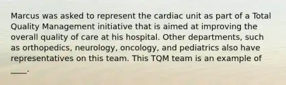 Marcus was asked to represent the cardiac unit as part of a Total Quality Management initiative that is aimed at improving the overall quality of care at his hospital. Other departments, such as orthopedics, neurology, oncology, and pediatrics also have representatives on this team. This TQM team is an example of ____.