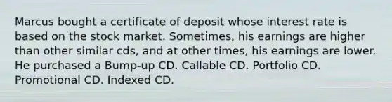 Marcus bought a certificate of deposit whose interest rate is based on the stock market. Sometimes, his earnings are higher than other similar cds, and at other times, his earnings are lower. He purchased a Bump-up CD. Callable CD. Portfolio CD. Promotional CD. Indexed CD.